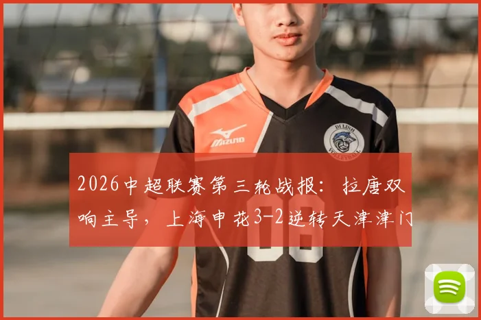 2026中超联赛第三轮战报:拉唐双响主导,上海申花3-2逆转天津津门虎,复盘两队多次失误送礼名场面
