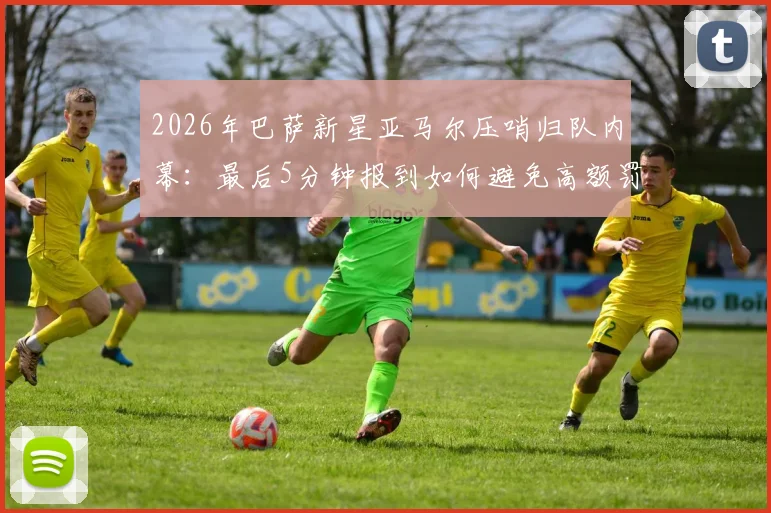 2026年巴萨新星亚马尔压哨归队内幕：最后5分钟报到如何避免高额罚款，未来之星面临哪些纪律考验