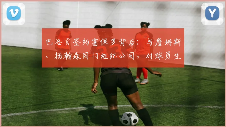 巴洛贡签约富保罗背后：与詹姆斯、杨瀚森同门经纪公司，对球员生涯意味着什么？