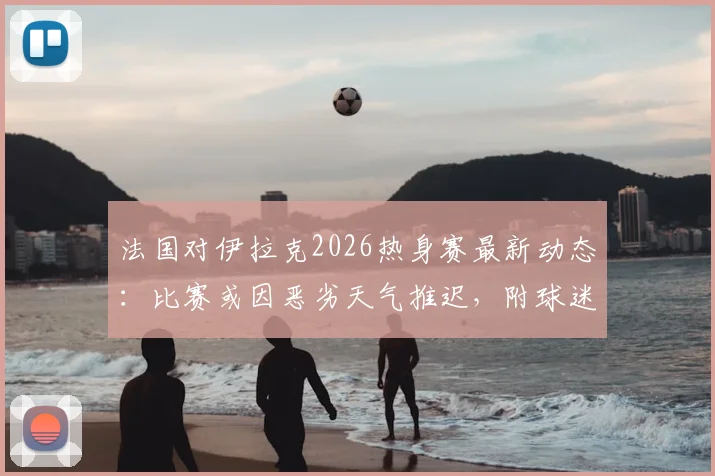 法国对伊拉克2026热身赛最新动态：比赛或因恶劣天气推迟，附球迷应对指南（门票、直播、改期信息）