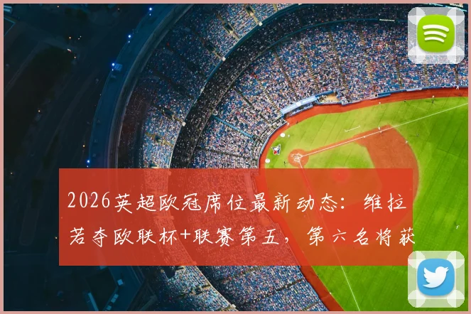 2026英超欧冠席位最新动态：维拉若夺欧联杯+联赛第五，第六名将获欧冠资格，名额分配规则全面解读