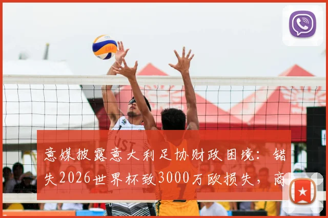 意媒披露意大利足协财政困境：错失2026世界杯致3000万欧损失，商业与竞技双线承压