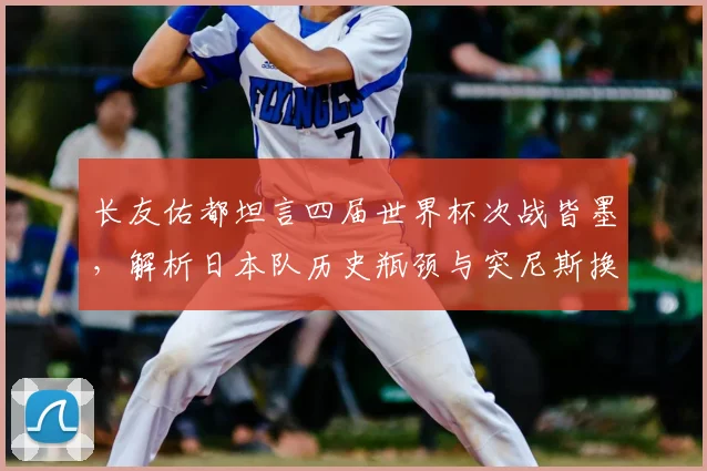 长友佑都坦言四届世界杯次战皆墨，解析日本队历史瓶颈与突尼斯换帅带来的2026新挑战