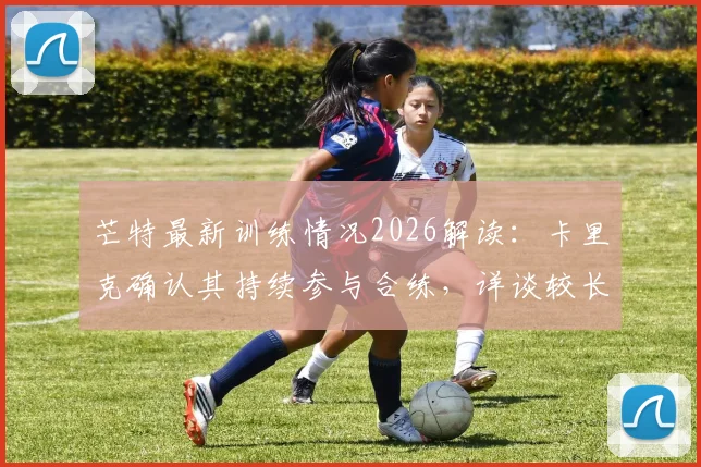 芒特最新训练情况2026解读：卡里克确认其持续参与合练，详谈较长间歇期对曼联的积极影响