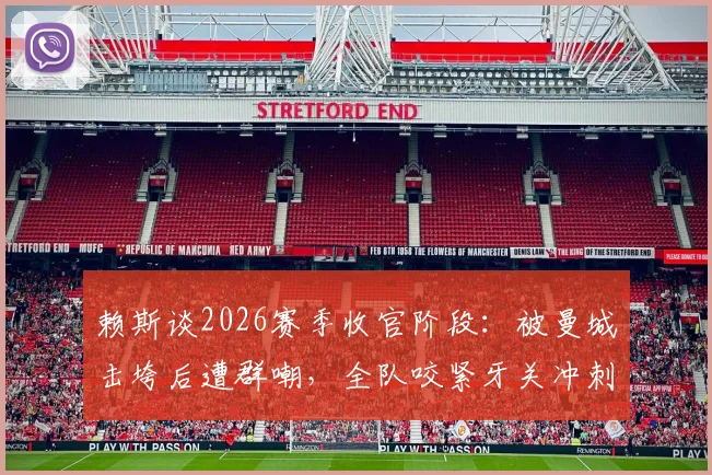 赖斯谈2026赛季收官阶段：被曼城击垮后遭群嘲，全队咬紧牙关冲刺最后五轮