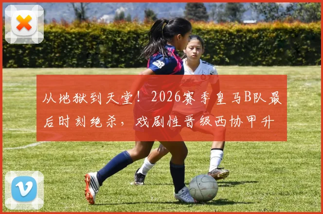 从地狱到天堂！2026赛季皇马B队最后时刻绝杀，戏剧性晋级西协甲升级附加赛全纪录