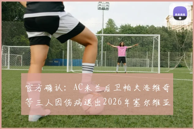 官方确认：AC米兰后卫帕夫洛维奇等三人因伤病退出2026年塞尔维亚国家队集训，最新大名单调整及影响分析