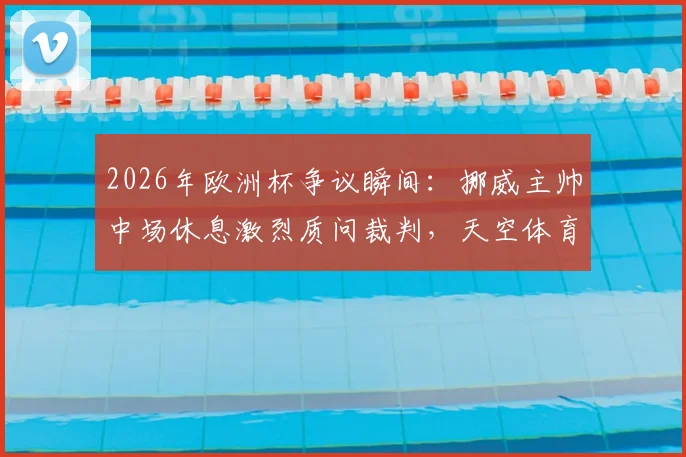 2026年欧洲杯争议瞬间：挪威主帅中场休息激烈质问裁判，天空体育记者披露现场细节
