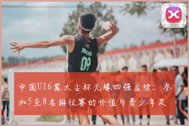 中国U16蒙太古杯无缘四强后续：参加5至8名排位赛的价值与青少年足球发展反思