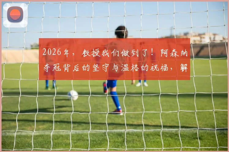 2026年，教授我们做到了！阿森纳夺冠背后的坚守与温格的祝福，解读枪手复兴之路