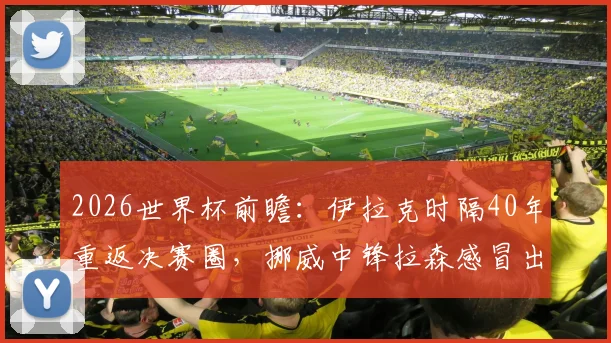 2026世界杯前瞻：伊拉克时隔40年重返决赛圈，挪威中锋拉森感冒出战成疑，阵容深度解析