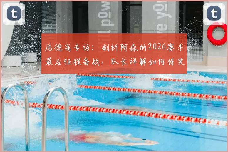 厄德高专访：剖析阿森纳2026赛季最后征程备战，队长详解如何将奖杯带回伦敦
