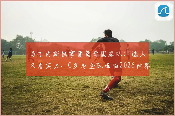 马丁内斯执掌葡萄牙国家队：选人只看实力，C罗与全队面临2026世界杯新考验
