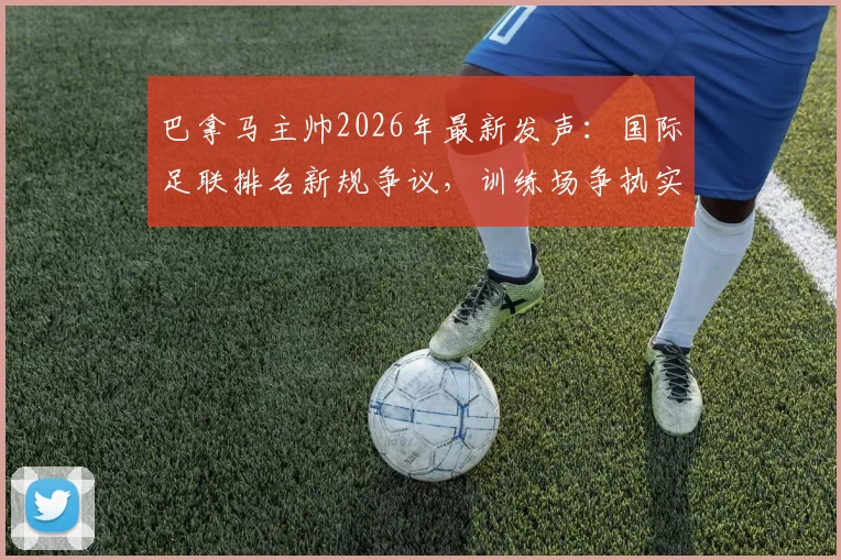 巴拿马主帅2026年最新发声：国际足联排名新规争议，训练场争执实为职业常态