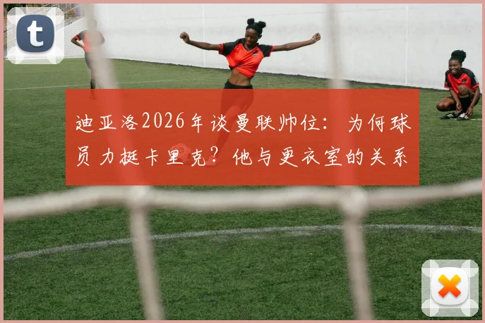 迪亚洛2026年谈曼联帅位：为何球员力挺卡里克？他与更衣室的关系揭秘