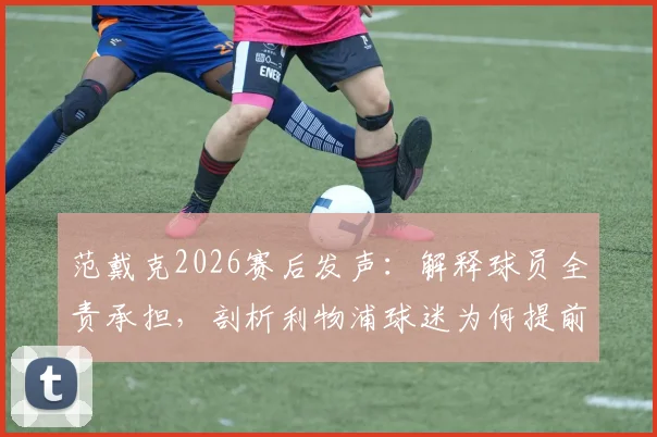 范戴克2026赛后发声：解释球员全责承担，剖析利物浦球迷为何提前退场，深度分析近期失利原因