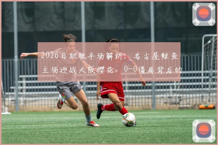 2026日职联半场解析:名古屋鲸鱼主场迎战大阪樱花,0-0僵局背后的战术博弈与机会盘点