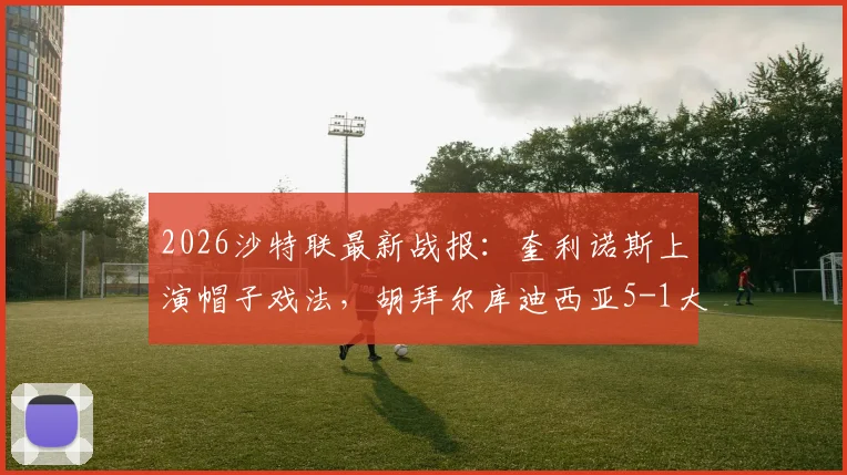 2026沙特联最新战报：奎利诺斯上演帽子戏法，胡拜尔库迪西亚5-1大胜吉达联合，附全场集锦与球员表现解读