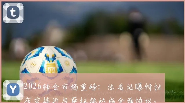 2026转会市场重磅：法名记曝特拉布宗接近与萨拉赫达成全面协议，利物浦巨星土超去向深度追踪