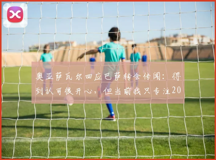 奥亚萨瓦尔回应巴萨转会传闻：得到认可很开心，但当前我只专注2026世界杯