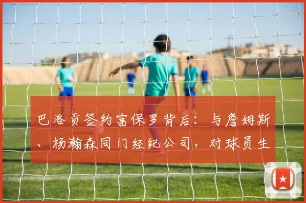 巴洛贡签约富保罗背后：与詹姆斯、杨瀚森同门经纪公司，对球员生涯意味着什么？
