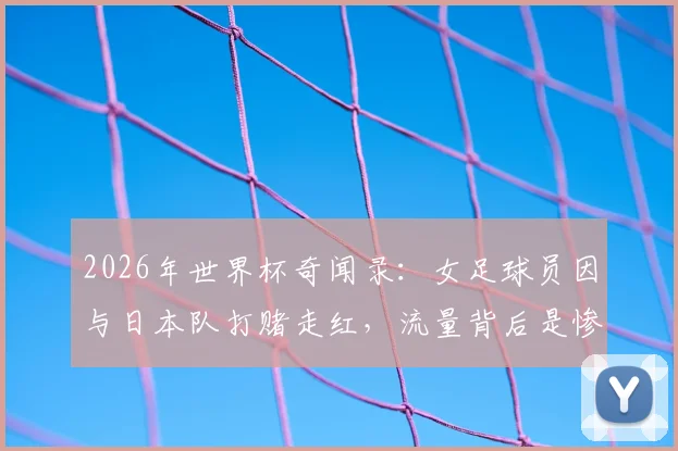 2026年世界杯奇闻录：女足球员因与日本队打赌走红，流量背后是惨痛代价