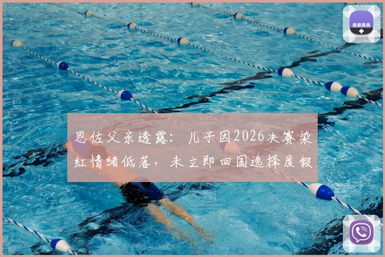 恩佐父亲透露：儿子因2026决赛染红情绪低落，未立即回国选择度假调整身心状态