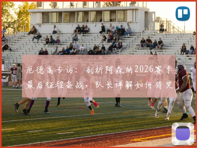 厄德高专访:剖析阿森纳2026赛季最后征程备战,队长详解如何将奖杯带回伦敦