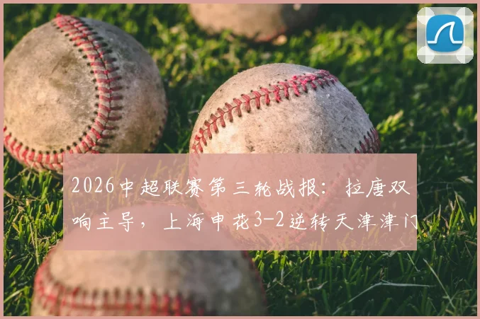 2026中超联赛第三轮战报：拉唐双响主导，上海申花3-2逆转天津津门虎，复盘两队多次失误送礼名场面