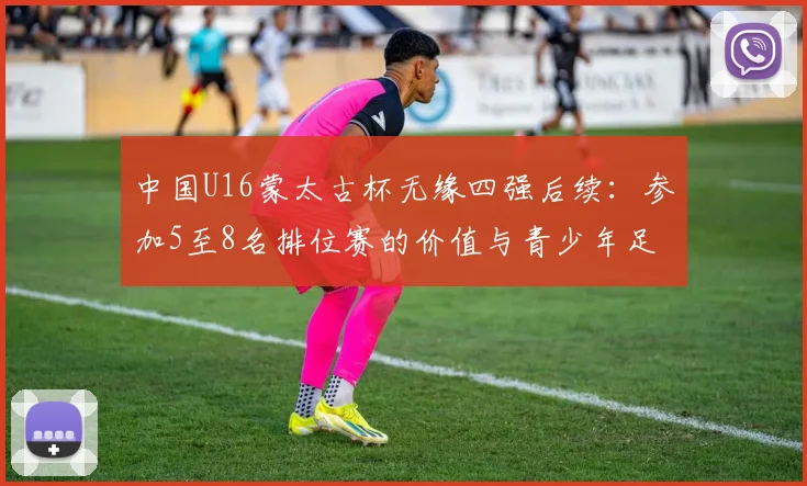 中国U16蒙太古杯无缘四强后续：参加5至8名排位赛的价值与青少年足球发展反思