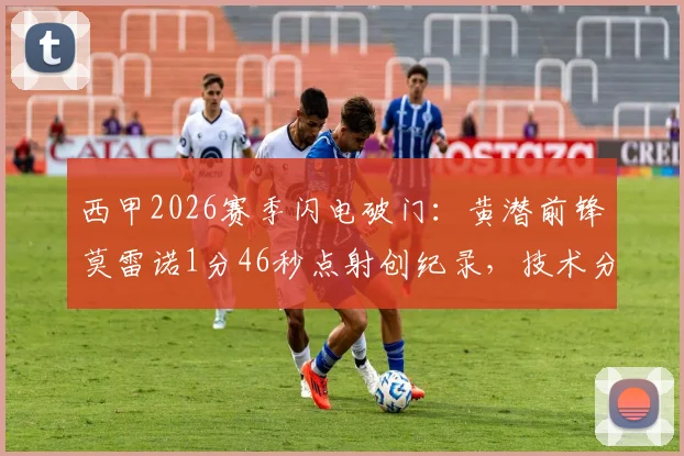 西甲2026赛季闪电破门：黄潜前锋莫雷诺1分46秒点射创纪录，技术分析视频全网热传