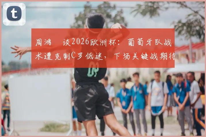 周鸿祎谈2026欧洲杯：葡萄牙队战术遭克制C罗低迷，下场关键战期待爆发表现