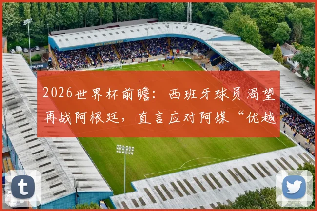 2026世界杯前瞻：西班牙球员渴望再战阿根廷，直言应对阿媒“优越感”早有准备