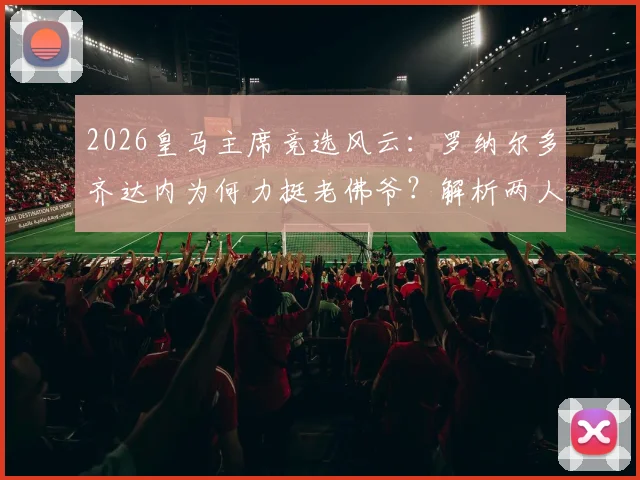 2026皇马主席竞选风云：罗纳尔多齐达内为何力挺老佛爷？解析两人历史最佳论断的背后逻辑
