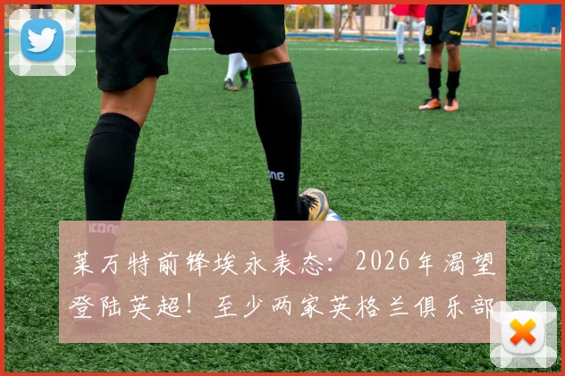 莱万特前锋埃永表态:2026年渴望登陆英超!至少两家英格兰俱乐部已正式接触