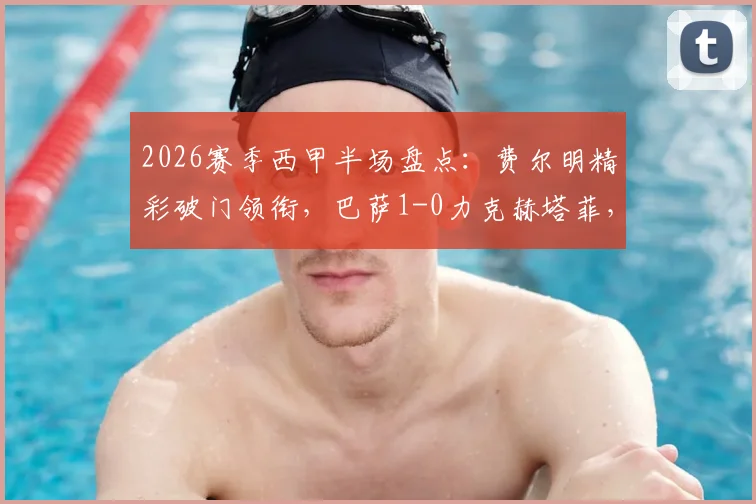 2026赛季西甲半场盘点：费尔明精彩破门领衔，巴萨1-0力克赫塔菲，巴尔德吉关键时刻造险成焦点