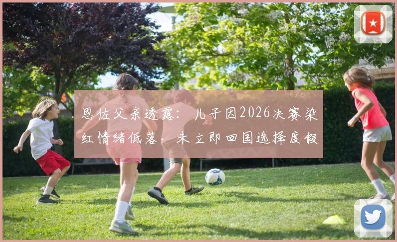 恩佐父亲透露：儿子因2026决赛染红情绪低落，未立即回国选择度假调整身心状态