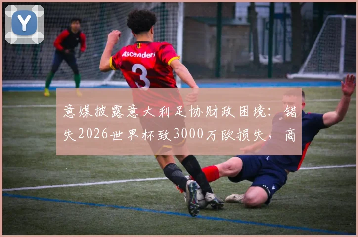 意媒披露意大利足协财政困境：错失2026世界杯致3000万欧损失，商业与竞技双线承压