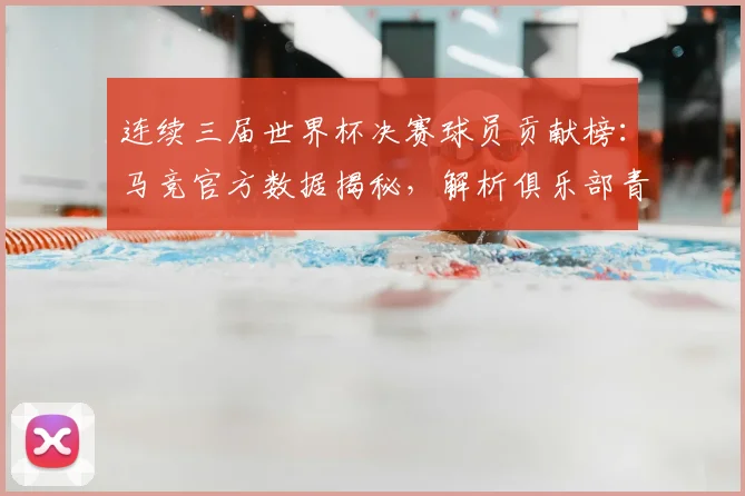 连续三届世界杯决赛球员贡献榜：马竞官方数据揭秘，解析俱乐部青训如何锻造决赛级球星