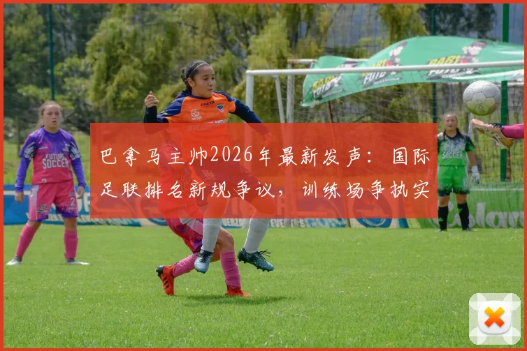 巴拿马主帅2026年最新发声：国际足联排名新规争议，训练场争执实为职业常态