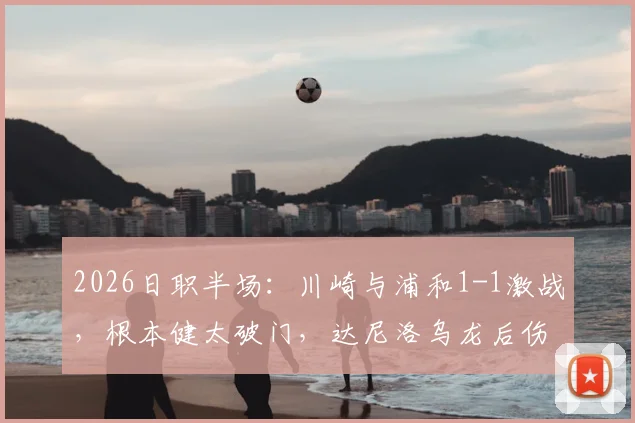 2026日职半场：川崎与浦和1-1激战，根本健太破门，达尼洛乌龙后伤退视频分析
