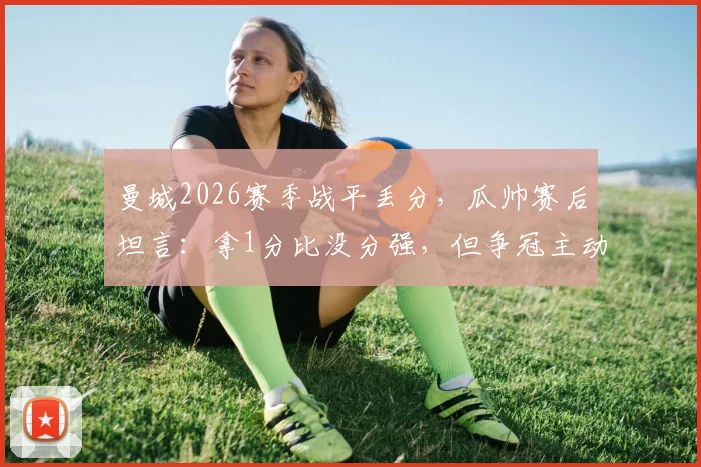 曼城2026赛季战平丢分，瓜帅赛后坦言：拿1分比没分强，但争冠主动权已失