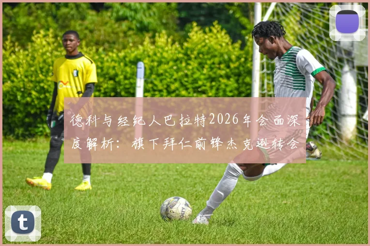 德科与经纪人巴拉特2026年会面深度解析：旗下拜仁前锋杰克逊转会动态及未来去向分析