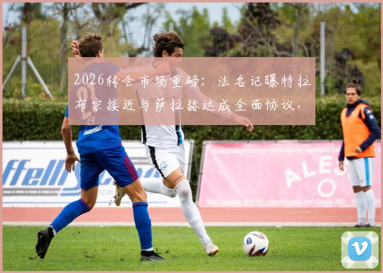 2026转会市场重磅：法名记曝特拉布宗接近与萨拉赫达成全面协议，利物浦巨星土超去向深度追踪