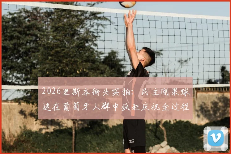 2026里斯本街头实拍：民主刚果球迷在葡萄牙人群中疯狂庆祝全过程视频及事件解读