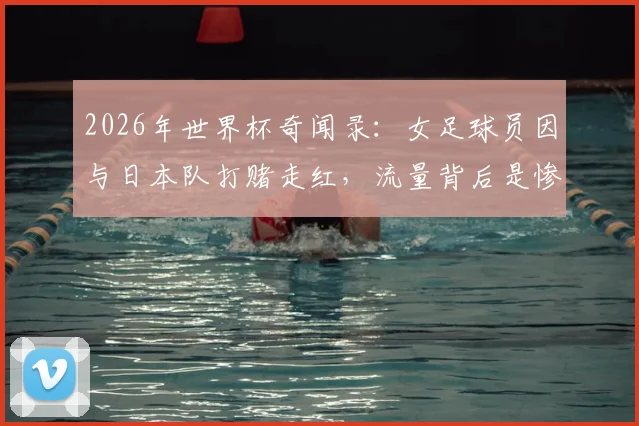 2026年世界杯奇闻录：女足球员因与日本队打赌走红，流量背后是惨痛代价