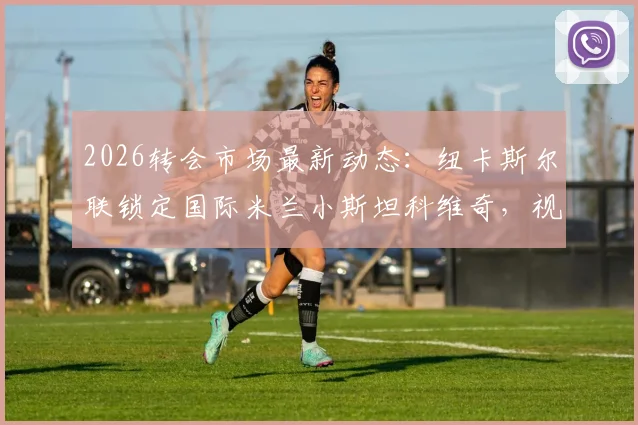 2026转会市场最新动态:纽卡斯尔联锁定国际米兰小斯坦科维奇,视其为托纳利长期替代者,转会可能性深度剖析