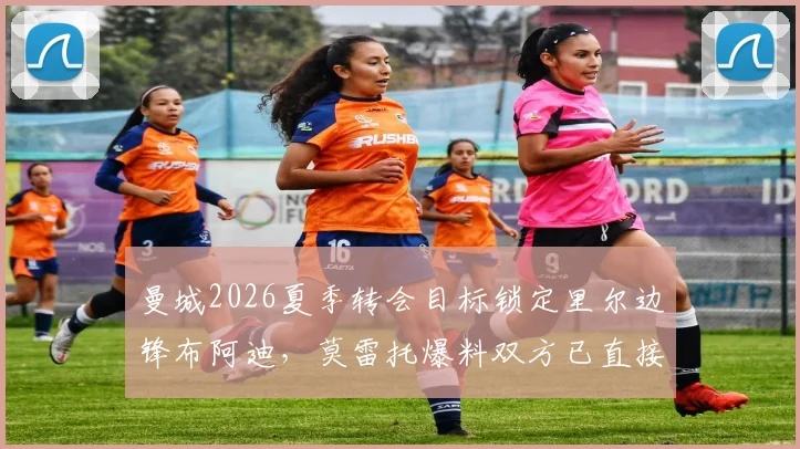 曼城2026夏季转会目标锁定里尔边锋布阿迪，莫雷托爆料双方已直接接触，附球员技术特点深度解析
