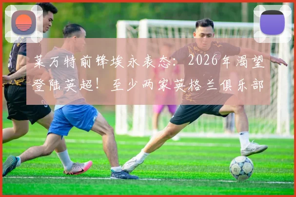 莱万特前锋埃永表态：2026年渴望登陆英超！至少两家英格兰俱乐部已正式接触