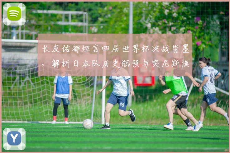 长友佑都坦言四届世界杯次战皆墨，解析日本队历史瓶颈与突尼斯换帅带来的2026新挑战
